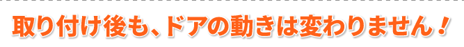 取り付け後も、ドアの動きは変わりません！